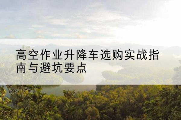 蔡甸升降车怎么选-高空作业升降车选购实战指南与避坑要点