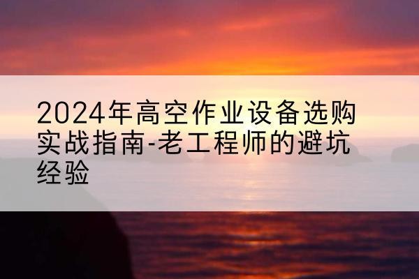 蔡甸高空作业升降机厂家推荐-2024年高空作业设备选购实战指南-老工程师的避坑经验