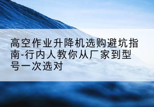 蔡甸升降平台厂家-高空作业升降机选购避坑指南-行内人教你从厂家到型号一次选对