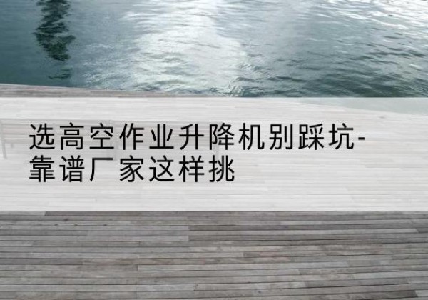 蔡甸剪叉式升降机厂家-选高空作业升降机别踩坑-靠谱厂家这样挑