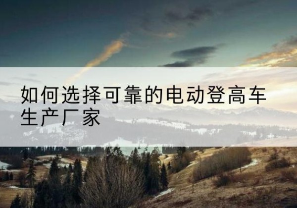 蔡甸电动登高车厂家-如何选择可靠的电动登高车生产厂家