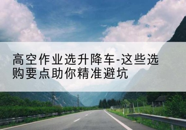 蔡甸升降车厂家-高空作业选升降车-这些选购要点助你*避坑