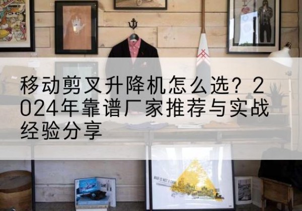 蔡甸升降平台厂家推荐-移动剪叉升降机怎么选？2024年靠谱厂家推荐与实战经验分享